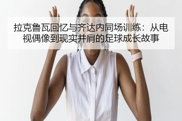 拉克鲁瓦回忆与齐达内同场训练：从电视偶像到现实并肩的足球成长故事